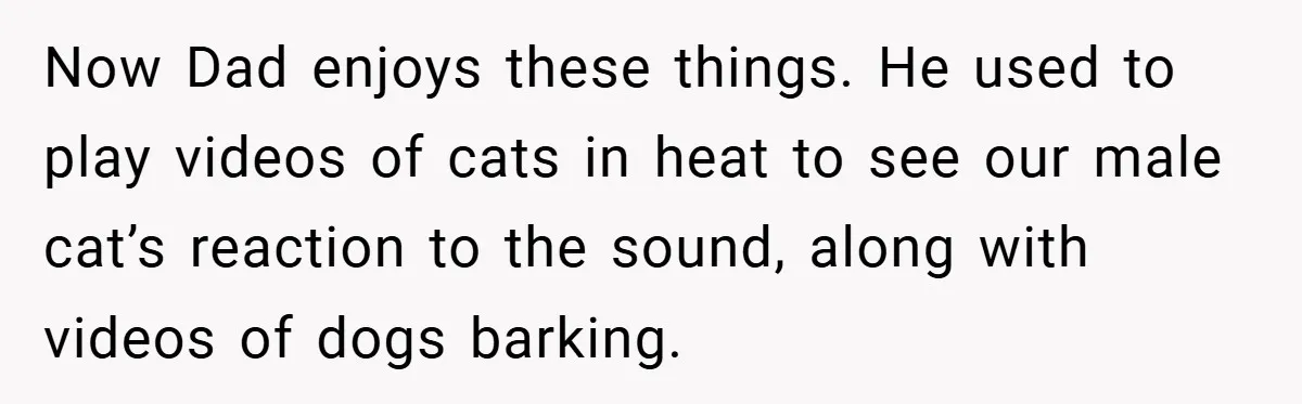 Now Dad enjoys these things. He used to play videos of cats in heat to see our male cat’s reaction to the sound, along with videos of dogs barking.