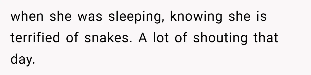 when she was sleeping, knowing she is terrified of snakes. A lot of shouting that day.