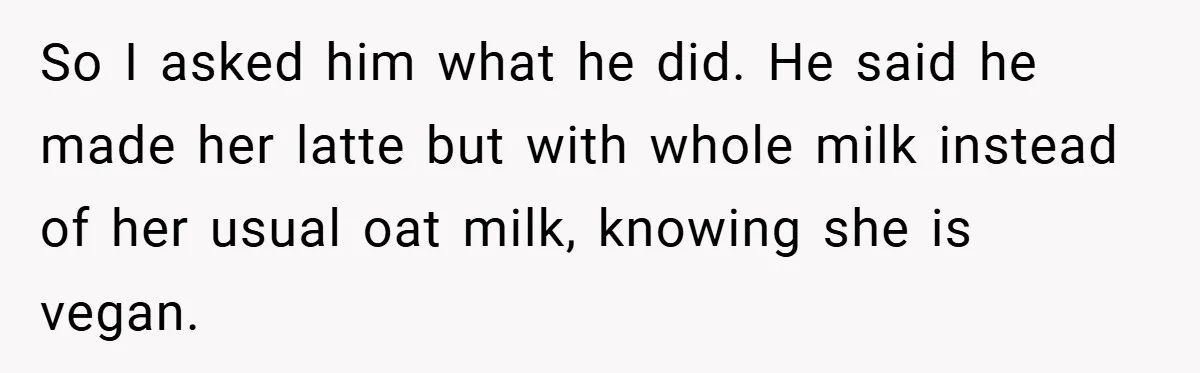 So I asked him what he did. He said he made her latte but with whole milk instead of her usual oat milk, knowing she is vegan.