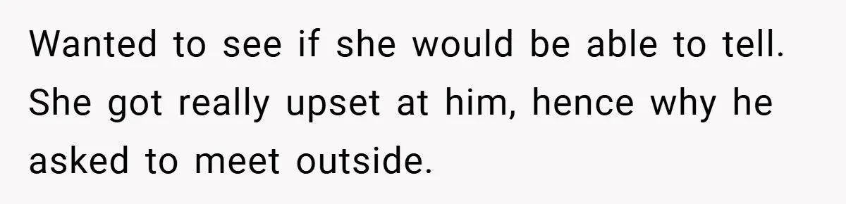 Wanted to see if she would be able to tell. She got really upset at him, hence why he asked to meet outside.