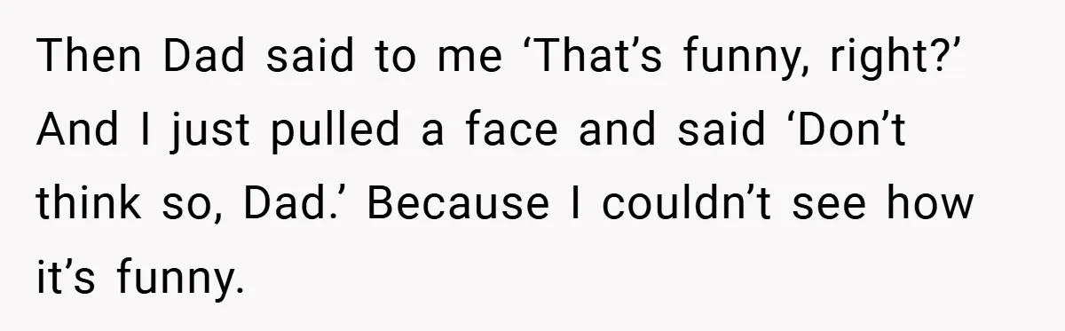 Then Dad said to me ‘That’s funny, right?’ And I just pulled a face and said ‘Don’t think so, Dad.’ Because I couldn’t see how it’s funny.