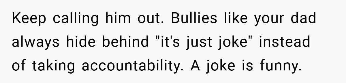Keep calling him out. Bullies like your dad always hide behind "it's just joke" instead of taking accountability. A joke is funny.