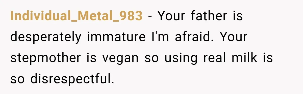 Individual_Metal_983 − Your father is desperately immature I'm afraid. Your stepmother is vegan so using real milk is so disrespectful.