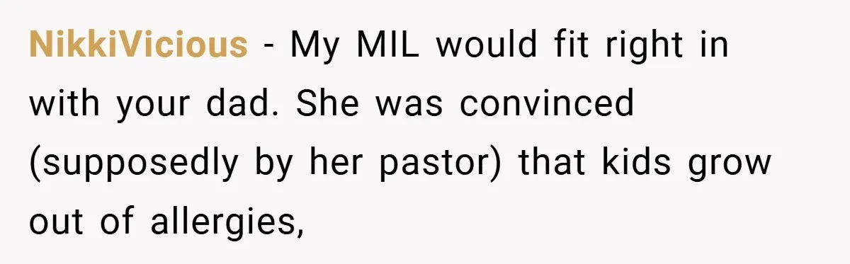 NikkiVicious − My MIL would fit right in with your dad. She was convinced (supposedly by her pastor) that kids grow out of allergies,