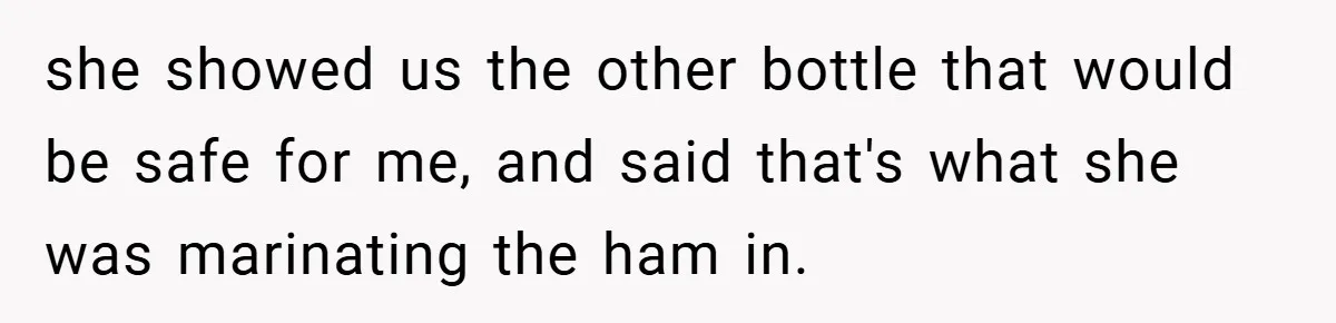 she showed us the other bottle that would be safe for me, and said that's what she was marinating the ham in.