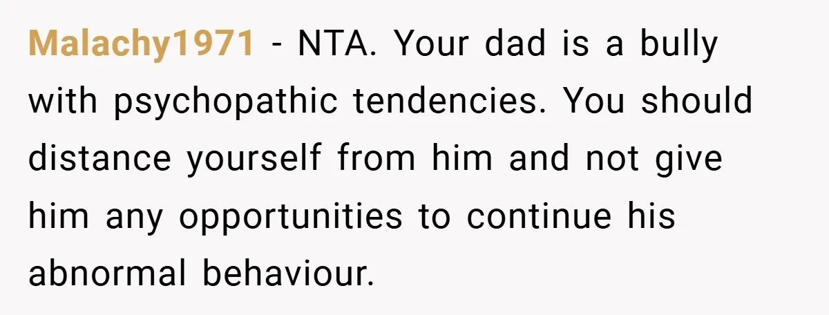 Malachy1971 − NTA. Your dad is a bully with psychopathic tendencies. You should distance yourself from him and not give him any opportunities to continue his abnormal behaviour.