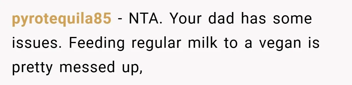 pyrotequila85 − NTA. Your dad has some issues. Feeding regular milk to a vegan is pretty messed up,