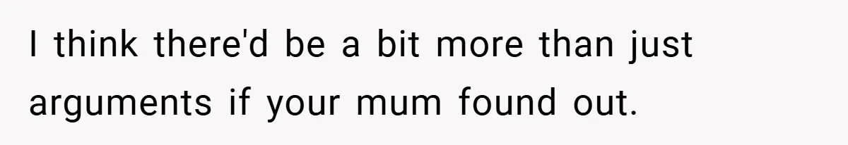 I think there'd be a bit more than just arguments if your mum found out.