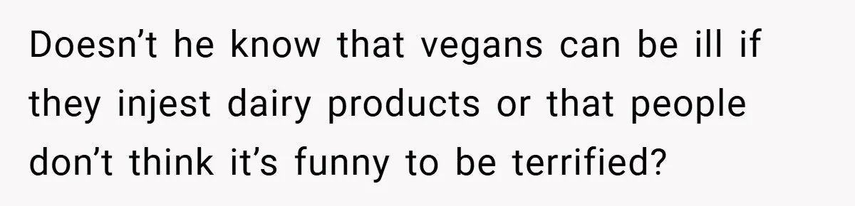 Doesn’t he know that vegans can be ill if they injest dairy products or that people don’t think it’s funny to be terrified?