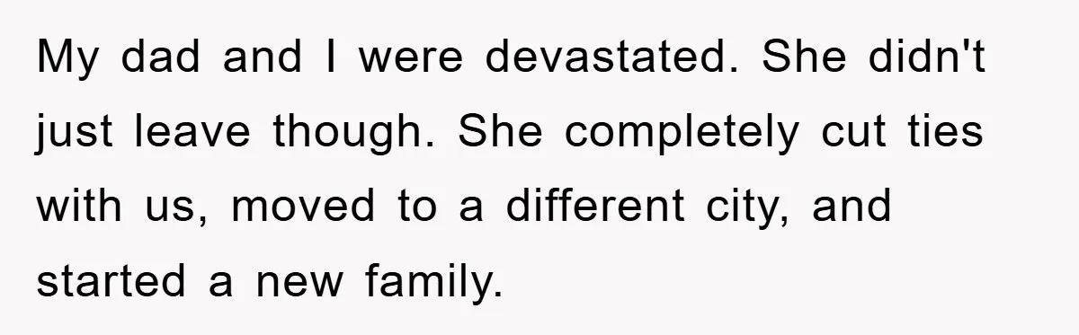 My dad and I were devastated. She didn't just leave though. She completely cut ties with us, moved to a different city, and started a new family.