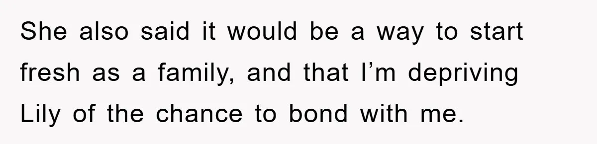She also said it would be a way to start fresh as a family, and that I’m depriving Lily of the chance to bond with me.