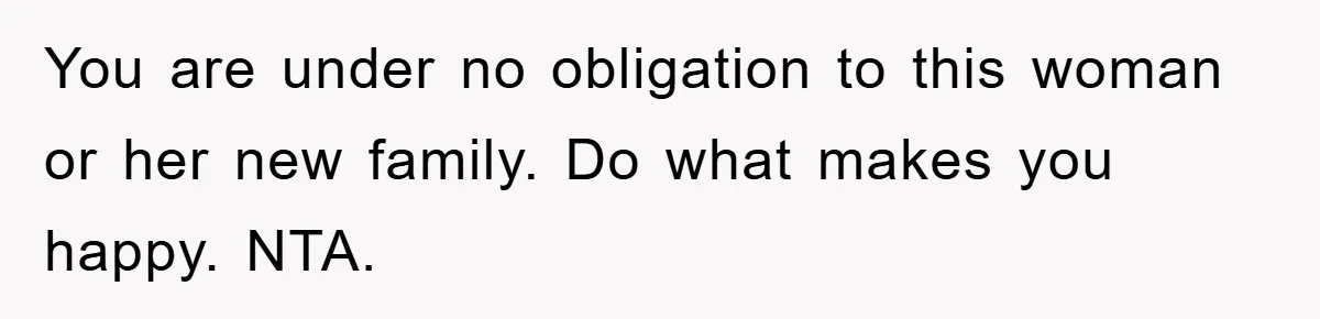 You are under no obligation to this woman or her new family. Do what makes you happy. NTA.