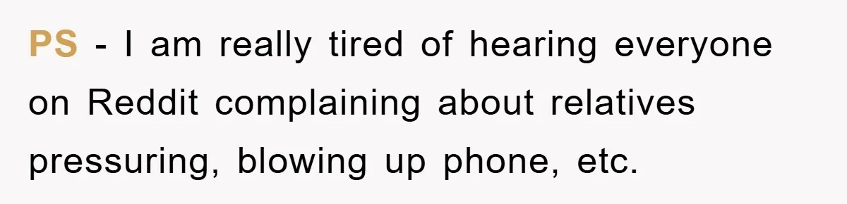 PS - I am really tired of hearing everyone on Reddit complaining about relatives pressuring, blowing up phone, etc.