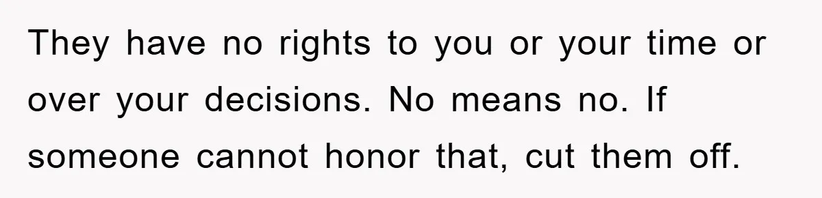 They have no rights to you or your time or over your decisions. No means no. If someone cannot honor that, cut them off.