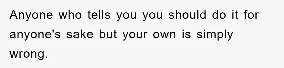 Anyone who tells you you should do it for anyone's sake but your own is simply wrong.