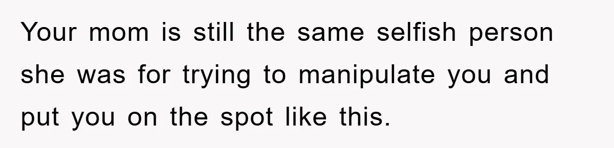 Your mom is still the same selfish person she was for trying to manipulate you and put you on the spot like this.