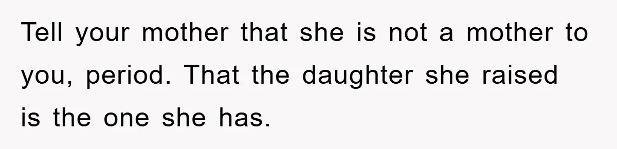 Tell your mother that she is not a mother to you, period. That the daughter she raised is the one she has.