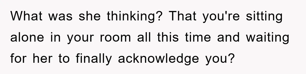 What was she thinking? That you're sitting alone in your room all this time and waiting for her to finally acknowledge you?
