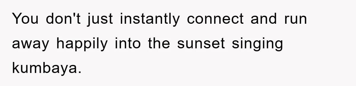 You don't just instantly connect and run away happily into the sunset singing kumbaya.