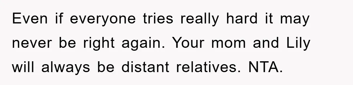 Even if everyone tries really hard it may never be right again. Your mom and Lily will always be distant relatives. NTA.