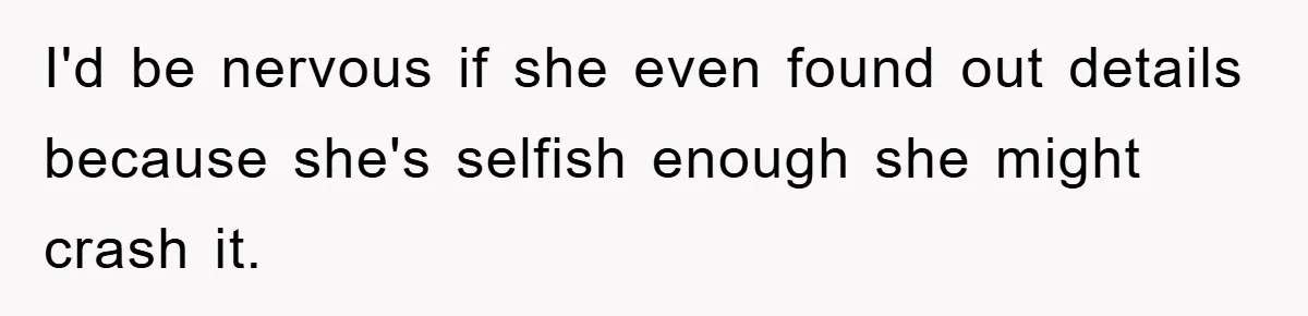 I'd be nervous if she even found out details because she's selfish enough she might crash it.