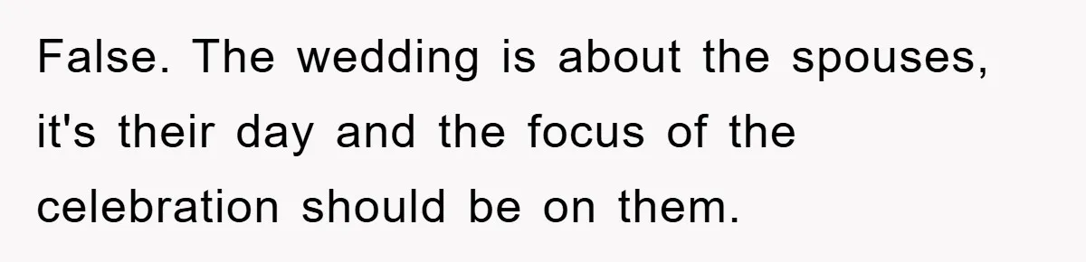 False. The wedding is about the spouses, it's their day and the focus of the celebration should be on them.