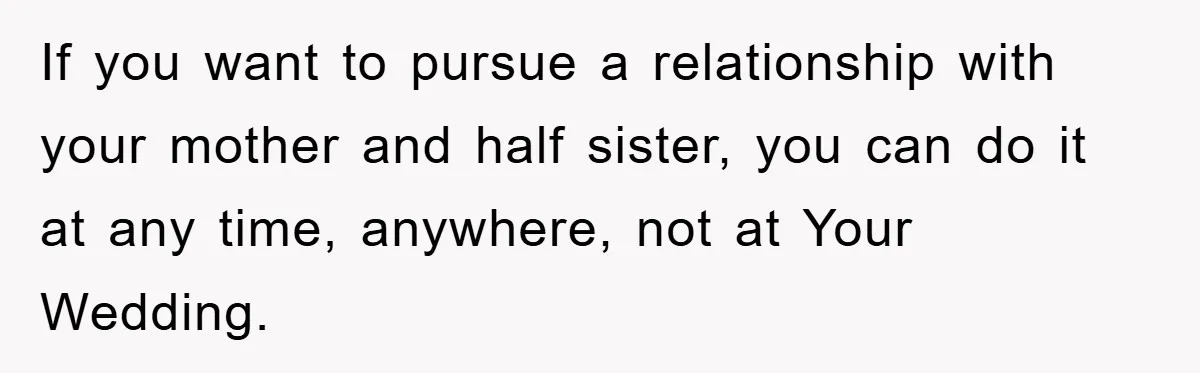 If you want to pursue a relationship with your mother and half sister, you can do it at any time, anywhere, not at Your Wedding.