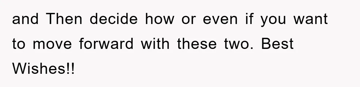 and Then decide how or even if you want to move forward with these two. Best Wishes!!