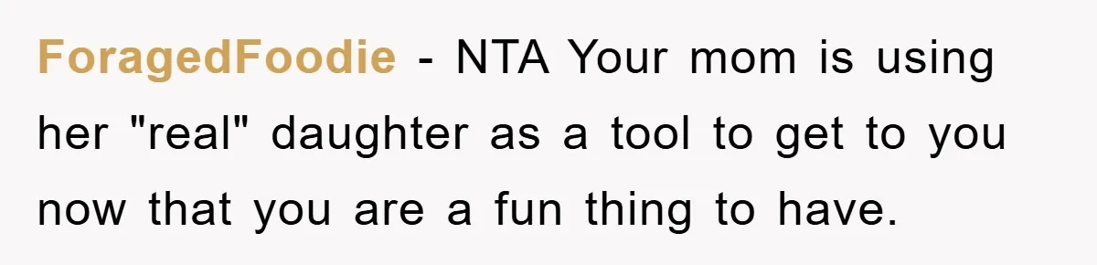ForagedFoodie − NTA Your mom is using her "real" daughter as a tool to get to you now that you are a fun thing to have.