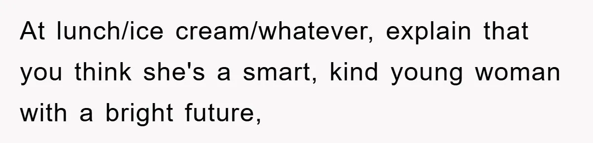 At lunch/ice cream/whatever, explain that you think she's a smart, kind young woman with a bright future,