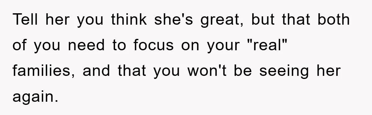 Tell her you think she's great, but that both of you need to focus on your "real" families, and that you won't be seeing her again.