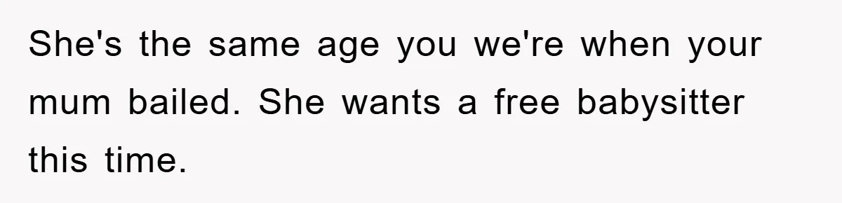 She's the same age you we're when your mum bailed. She wants a free babysitter this time.