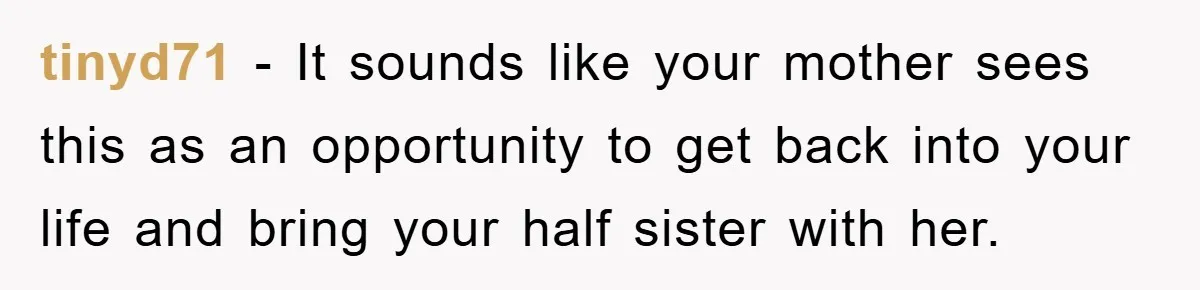 tinyd71 − It sounds like your mother sees this as an opportunity to get back into your life and bring your half sister with her.
