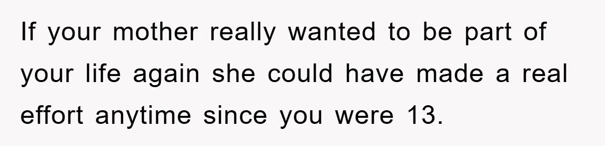 If your mother really wanted to be part of your life again she could have made a real effort anytime since you were 13.