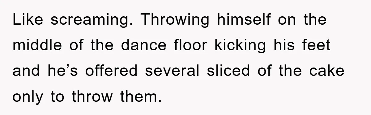 Like screaming. Throwing himself on the middle of the dance floor kicking his feet and he’s offered several sliced of the cake only to throw them.