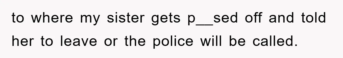 to where my sister gets p__sed off and told her to leave or the police will be called.
