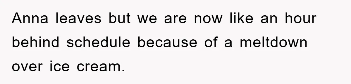 Anna leaves but we are now like an hour behind schedule because of a meltdown over ice cream.
