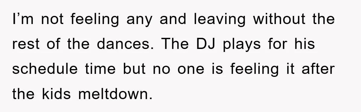 I’m not feeling any and leaving without the rest of the dances. The DJ plays for his schedule time but no one is feeling it after the kids meltdown.