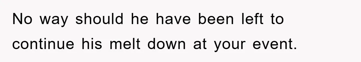 No way should he have been left to continue his melt down at your event.