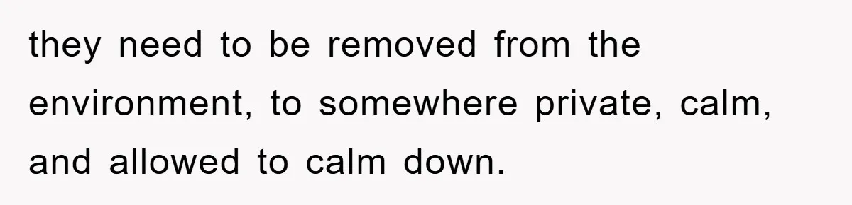 they need to be removed from the environment, to somewhere private, calm, and allowed to calm down.