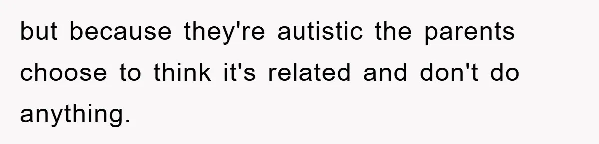but because they're autistic the parents choose to think it's related and don't do anything.