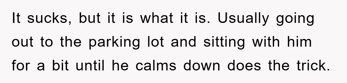 It sucks, but it is what it is. Usually going out to the parking lot and sitting with him for a bit until he calms down does the trick.