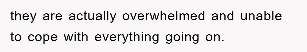 they are actually overwhelmed and unable to cope with everything going on.