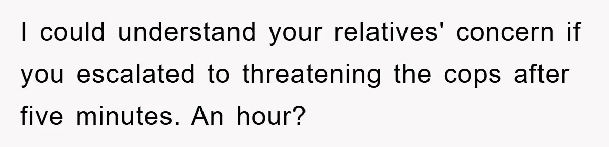 I could understand your relatives' concern if you escalated to threatening the cops after five minutes. An hour?