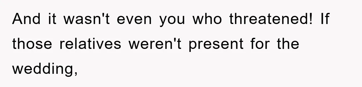 And it wasn't even you who threatened! If those relatives weren't present for the wedding,