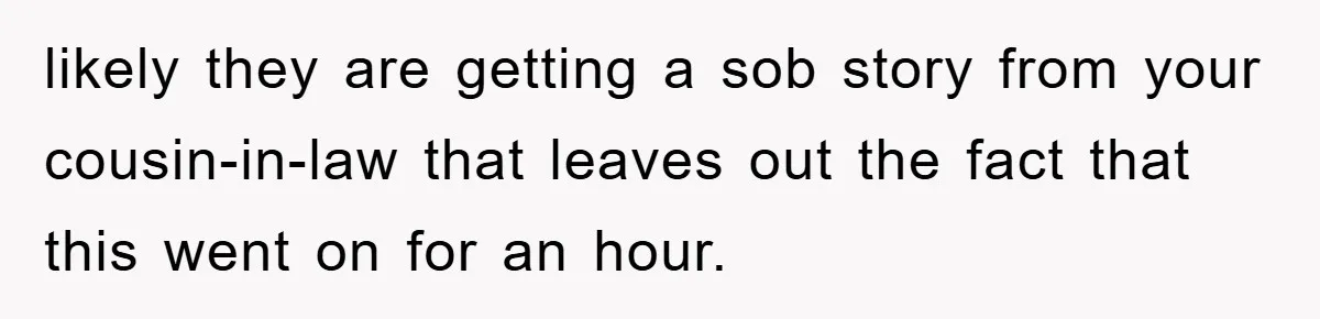 likely they are getting a sob story from your cousin-in-law that leaves out the fact that this went on for an hour.