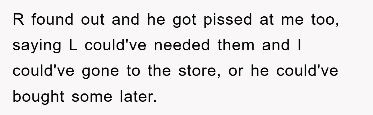 R found out and he got pissed at me too, saying L could've needed them and I could've gone to the store, or he could've bought some later.