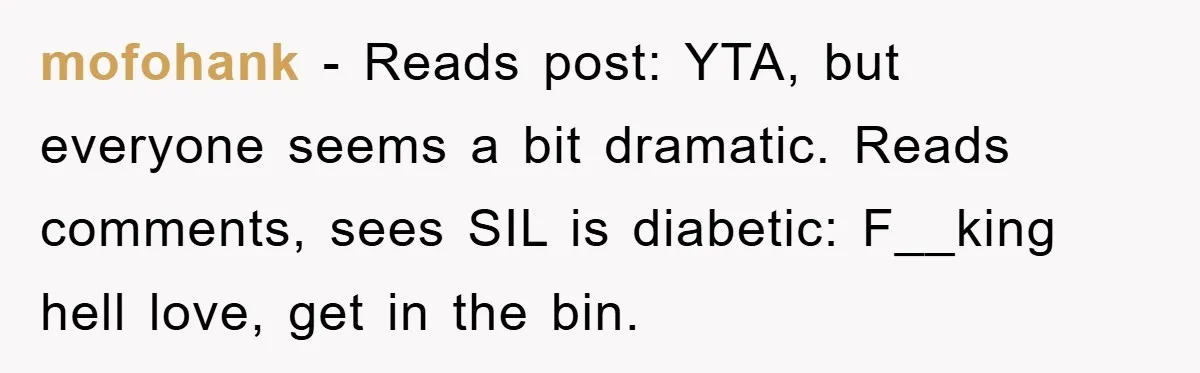 mofohank − Reads post: YTA, but everyone seems a bit dramatic. Reads comments, sees SIL is diabetic: F__king hell love, get in the bin.
