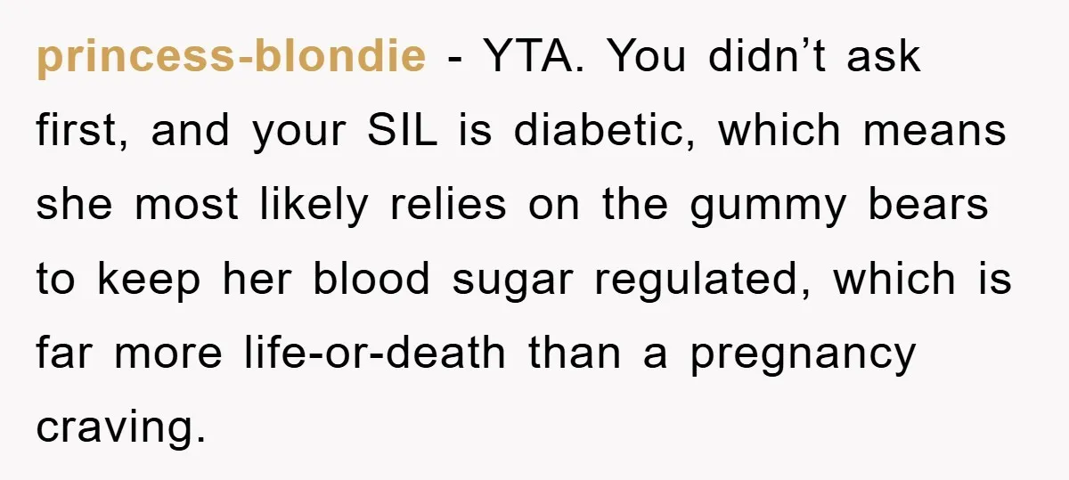 princess-blondie − YTA. You didn’t ask first, and your SIL is diabetic, which means she most likely relies on the gummy bears to keep her blood sugar regulated, which is...