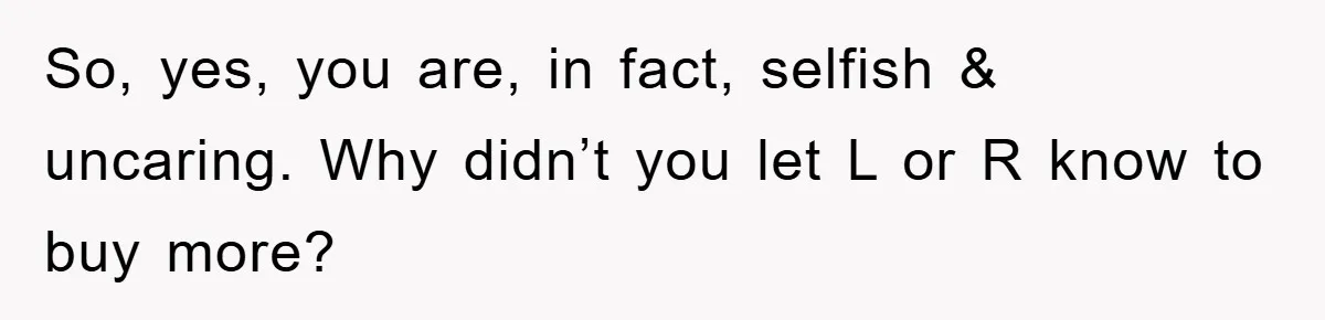 So, yes, you are, in fact, selfish & uncaring. Why didn’t you let L or R know to buy more?